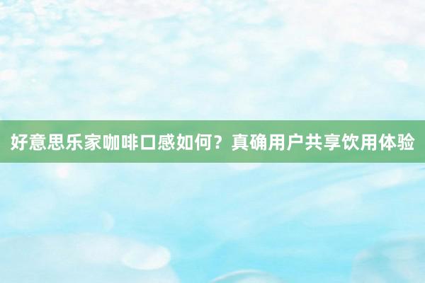 好意思乐家咖啡口感如何？真确用户共享饮用体验